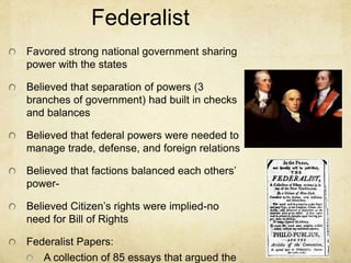 Federalist 
Favored strong national government sharing 
power with the states 
Believed that separation of powers (3 
branches of government) had built in checks 
and balances 
Believed that federal powers were needed to 
manage trade, defense, and foreign relations 
Believed that factions balanced each others’ 
power- 
Believed Citizen’s rights were implied-no 
need for Bill of Rights 
Federalist Papers: 
A collection of 85 essays that argued the 
 