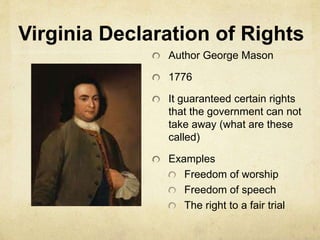 Virginia Declaration of Rights 
Author George Mason 
1776 
It guaranteed certain rights 
that the government can not 
take away (what are these 
called) 
Examples 
Freedom of worship 
Freedom of speech 
The right to a fair trial 
 