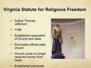 Virginia Statute for Religious Freedom 
Author Thomas 
Jefferson 
1786 
Established separation 
of Church and state 
Eliminated official state 
church 
Church could no longer 
received money from 
taxes 
Established principals 
 
