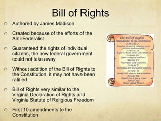 Bill of Rights 
Authored by James Madison 
Created because of the efforts of the 
Anti-Federalist 
Guaranteed the rights of individual 
citizens, the new federal government 
could not take away 
Without addition of the Bill of Rights to 
the Constitution, it may not have been 
ratified 
Bill of Rights very similar to the 
Virginia Declaration of Rights and 
Virginia Statute of Religious Freedom 
First 10 amendments to the 
Constitution 
 