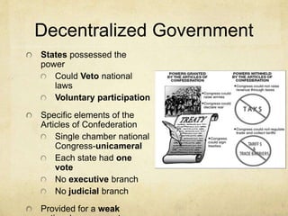 Decentralized Government 
States possessed the 
power 
Could Veto national 
laws 
Voluntary participation 
Specific elements of the 
Articles of Confederation 
Single chamber national 
Congress-unicameral 
Each state had one 
vote 
No executive branch 
No judicial branch 
Provided for a weak 
national government 
 
