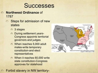 Successes 
Northwest Ordinance of 
1787 
Steps for admission of new 
states 
3 stages 
During settlement years- 
Congress appoints territorial 
governors and judges 
When reaches 5,000 adult 
males-write temporary 
constitution-and elect 
representatives 
When it reaches 60,000 write 
state constitution-Congress 
approves for statehood 
Forbid slavery in NW territory-states 
 