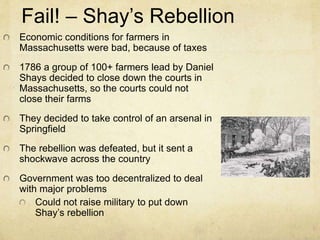 Fail! – Shay’s Rebellion 
Economic conditions for farmers in 
Massachusetts were bad, because of taxes 
1786 a group of 100+ farmers lead by Daniel 
Shays decided to close down the courts in 
Massachusetts, so the courts could not 
close their farms 
They decided to take control of an arsenal in 
Springfield 
The rebellion was defeated, but it sent a 
shockwave across the country 
Government was too decentralized to deal 
with major problems 
Could not raise military to put down 
Shay’s rebellion 
 