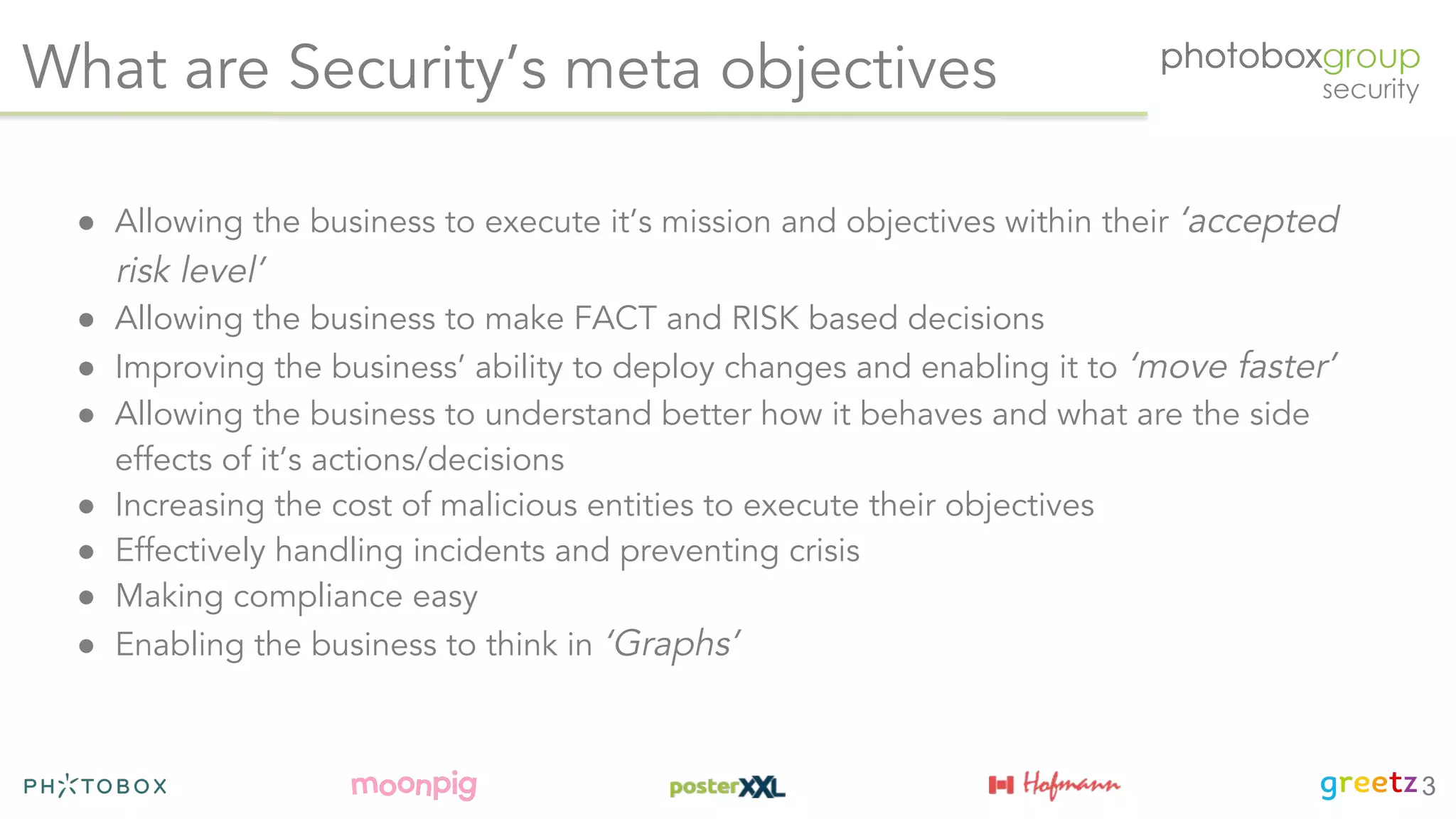 What are Security’s meta objectives
● Allowing the business to execute it’s mission and objectives within their ‘accepted
risk level’
● Allowing the business to make FACT and RISK based decisions
● Improving the business’ ability to deploy changes and enabling it to ‘move faster’
● Allowing the business to understand better how it behaves and what are the side
effects of it’s actions/decisions
● Increasing the cost of malicious entities to execute their objectives
● Effectively handling incidents and preventing crisis
● Making compliance easy
● Enabling the business to think in ‘Graphs’
3
 