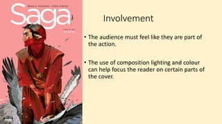 Involvement
• The audience must feel like they are part of
the action.
• The use of composition lighting and colour
can help focus the reader on certain parts of
the cover.
 