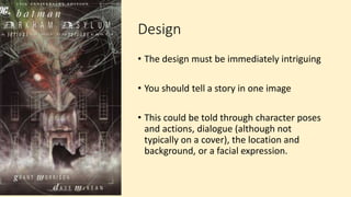 Design
• The design must be immediately intriguing
• You should tell a story in one image
• This could be told through character poses
and actions, dialogue (although not
typically on a cover), the location and
background, or a facial expression.
 
