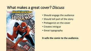 What makes a great cover? Discuss
• Should engage the audience
• Should tell part of the story
• Protagonist on the cover
• Creates intrigue
• Great typography
It sells the comic to the audience.
 