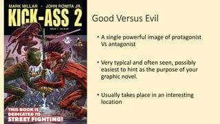 Good Versus Evil
• A single powerful image of protagonist
Vs antagonist
• Very typical and often seen, possibly
easiest to hint as the purpose of your
graphic novel.
• Usually takes place in an interesting
location
 