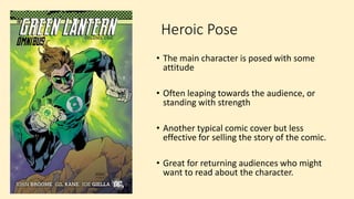 Heroic Pose
• The main character is posed with some
attitude
• Often leaping towards the audience, or
standing with strength
• Another typical comic cover but less
effective for selling the story of the comic.
• Great for returning audiences who might
want to read about the character.
 
