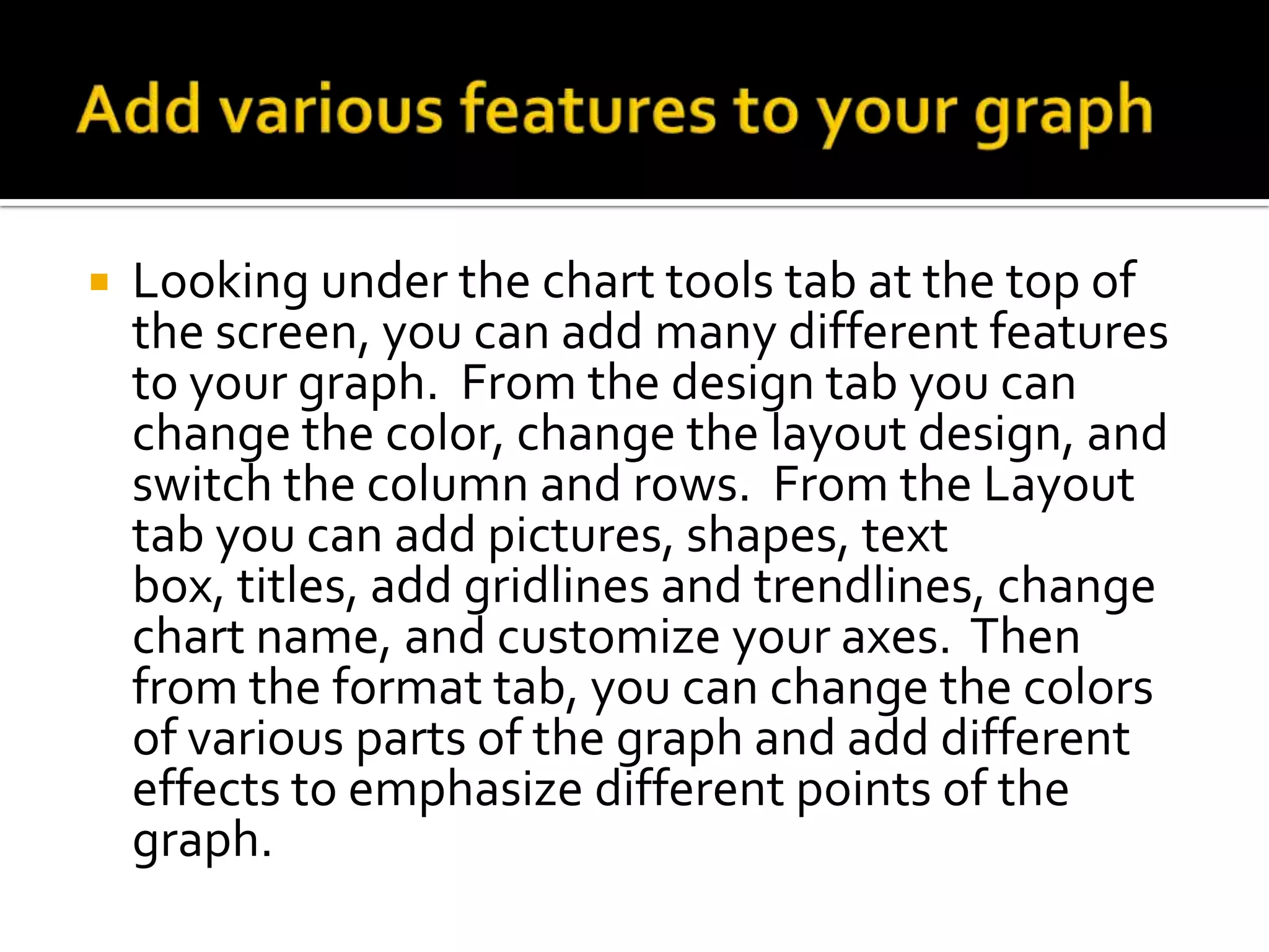    Looking under the chart tools tab at the top of
    the screen, you can add many different features
    to your graph. From the design tab you can
    change the color, change the layout design, and
    switch the column and rows. From the Layout
    tab you can add pictures, shapes, text
    box, titles, add gridlines and trendlines, change
    chart name, and customize your axes. Then
    from the format tab, you can change the colors
    of various parts of the graph and add different
    effects to emphasize different points of the
    graph.
 