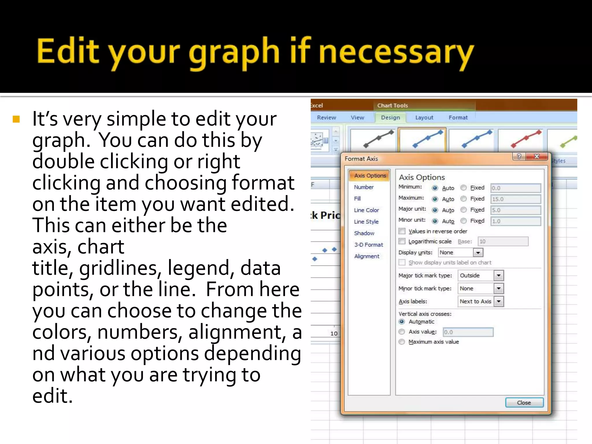    It’s very simple to edit your
    graph. You can do this by
    double clicking or right
    clicking and choosing format
    on the item you want edited.
    This can either be the
    axis, chart
    title, gridlines, legend, data
    points, or the line. From here
    you can choose to change the
    colors, numbers, alignment, a
    nd various options depending
    on what you are trying to
    edit.
 