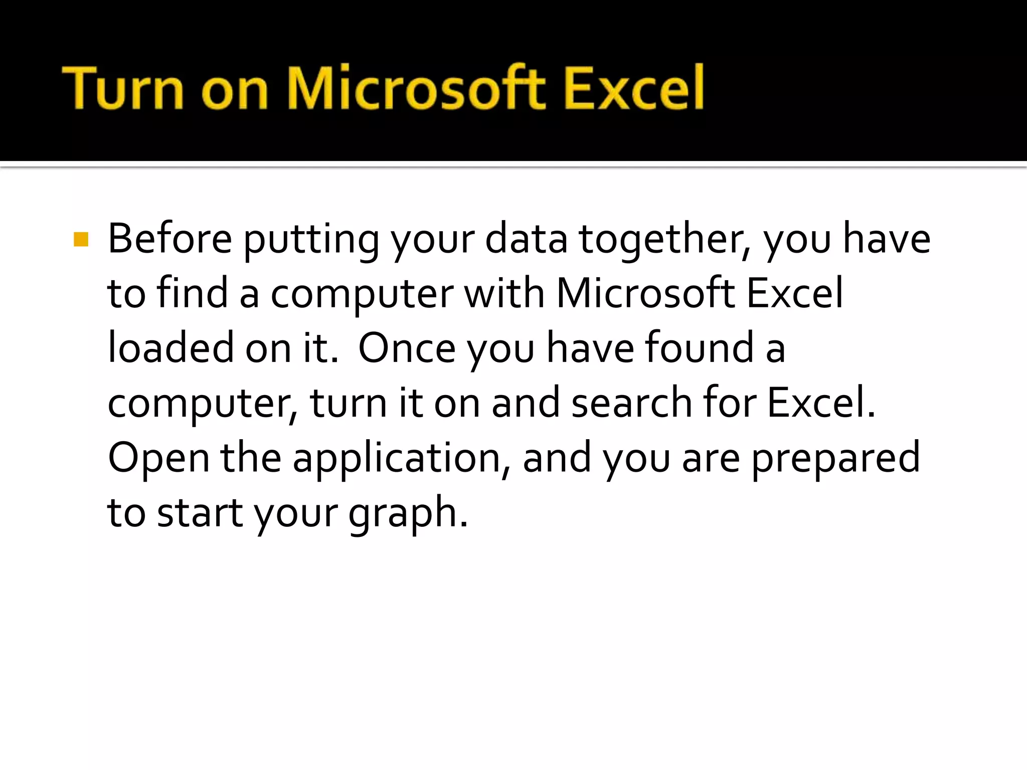    Before putting your data together, you have
    to find a computer with Microsoft Excel
    loaded on it. Once you have found a
    computer, turn it on and search for Excel.
    Open the application, and you are prepared
    to start your graph.
 