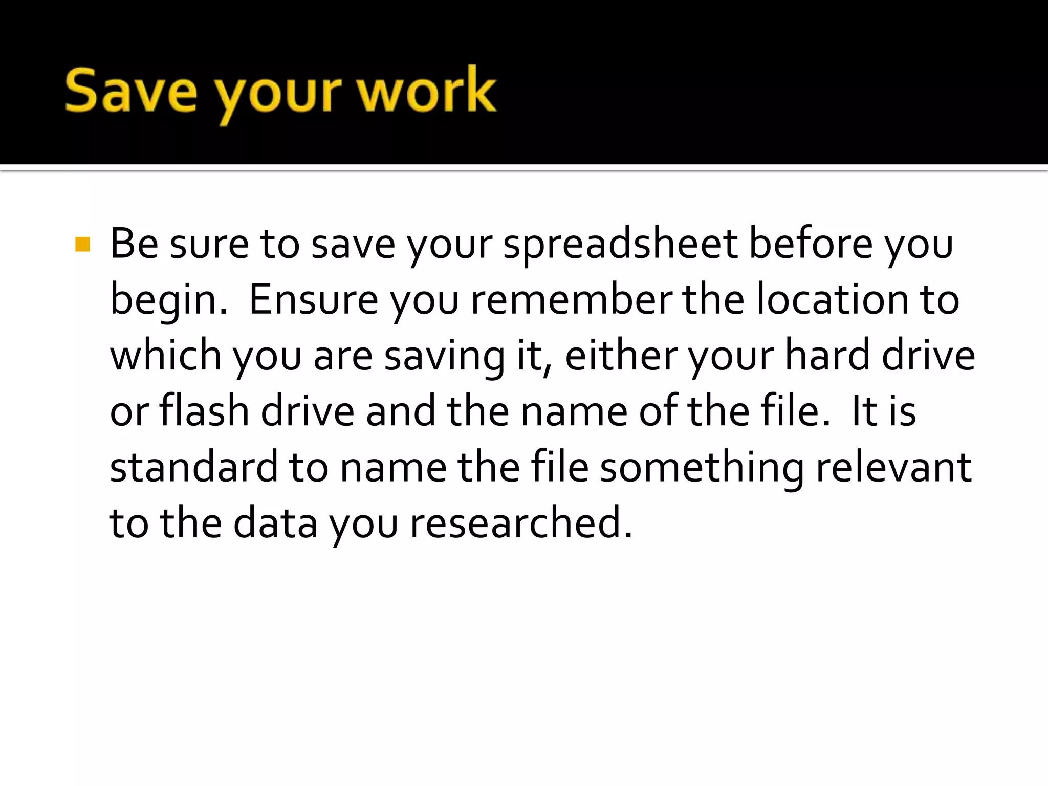    Be sure to save your spreadsheet before you
    begin. Ensure you remember the location to
    which you are saving it, either your hard drive
    or flash drive and the name of the file. It is
    standard to name the file something relevant
    to the data you researched.
 