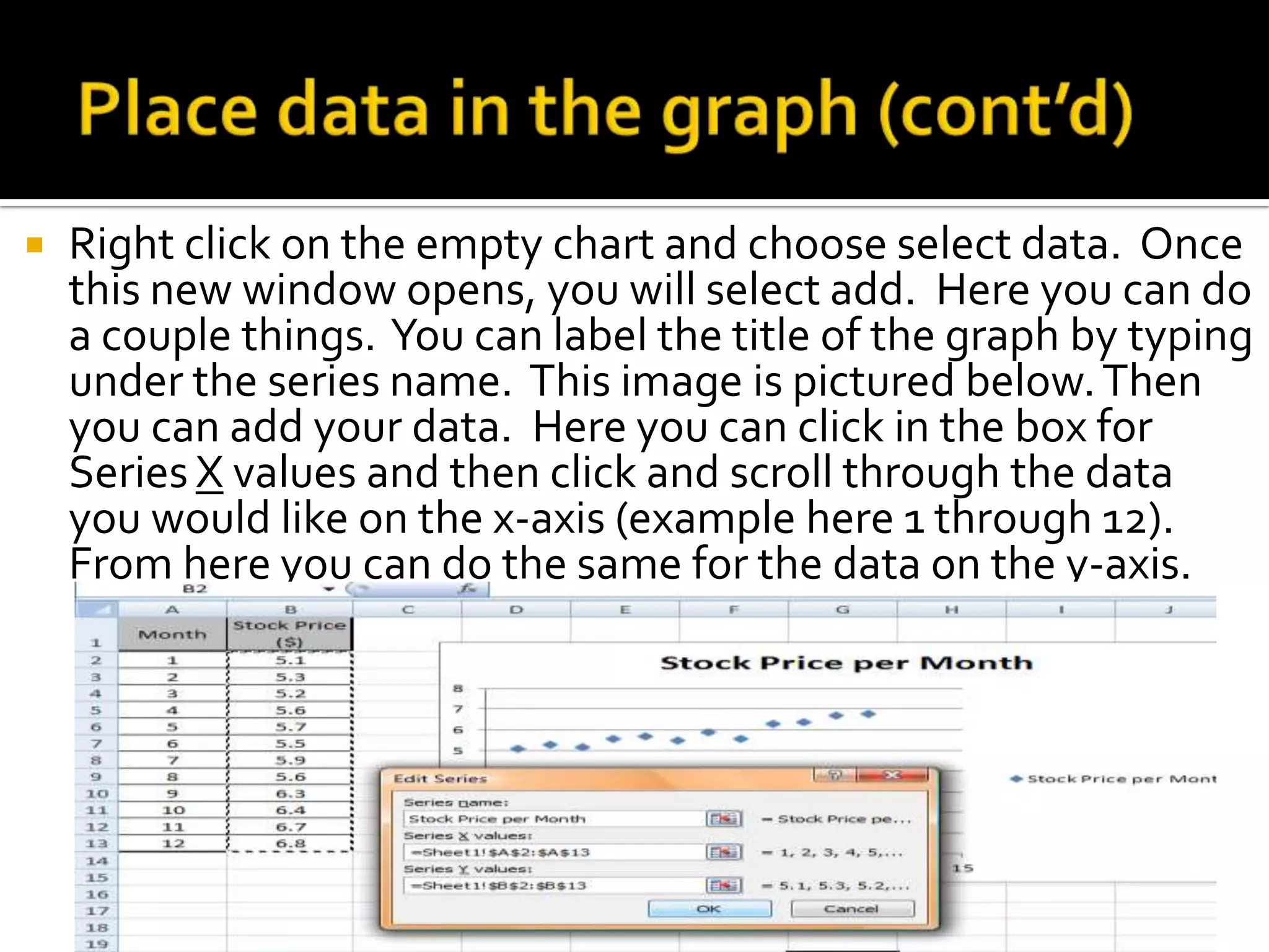    Right click on the empty chart and choose select data. Once
    this new window opens, you will select add. Here you can do
    a couple things. You can label the title of the graph by typing
    under the series name. This image is pictured below. Then
    you can add your data. Here you can click in the box for
    Series X values and then click and scroll through the data
    you would like on the x-axis (example here 1 through 12).
    From here you can do the same for the data on the y-axis.
 