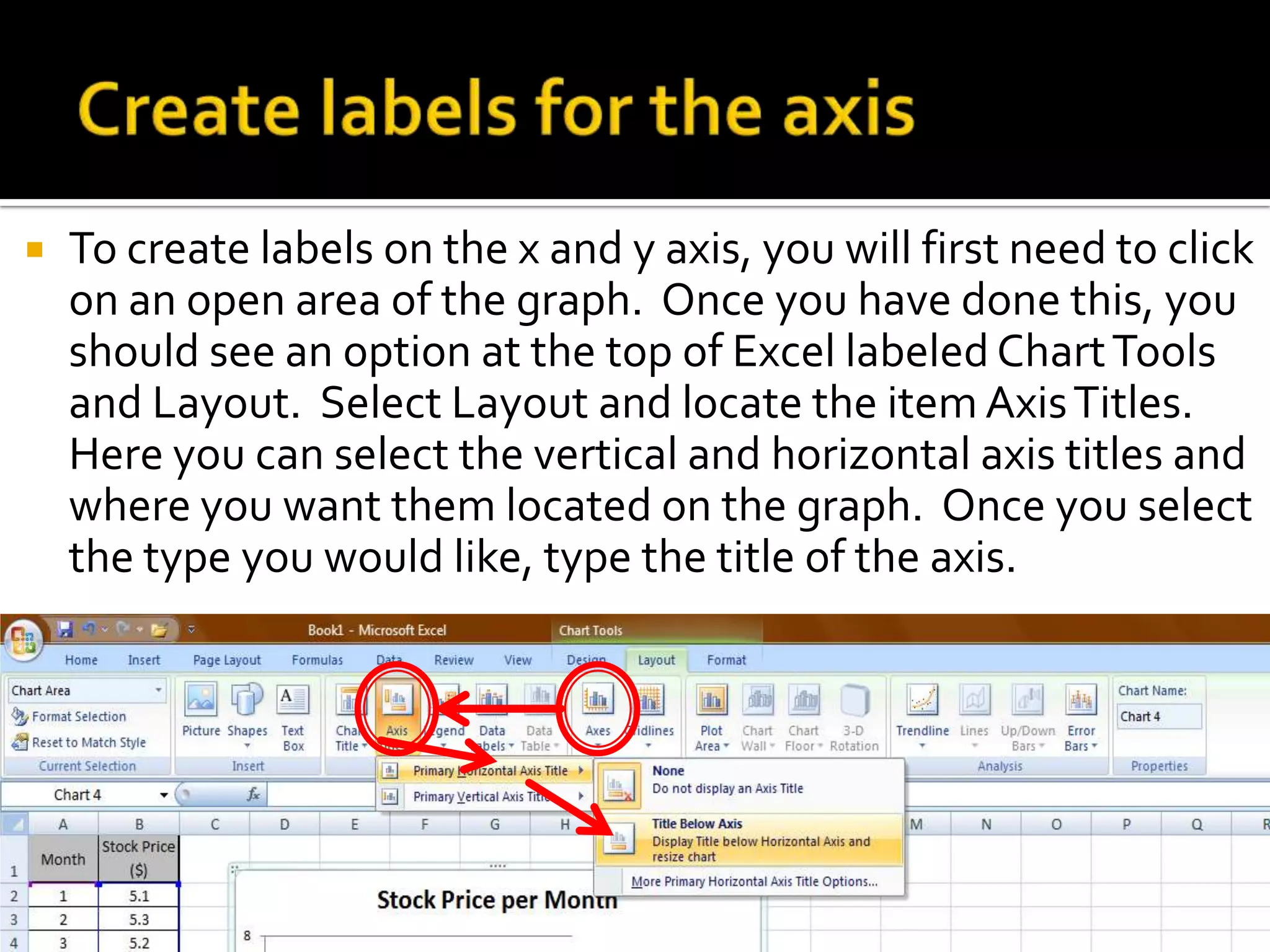    To create labels on the x and y axis, you will first need to click
    on an open area of the graph. Once you have done this, you
    should see an option at the top of Excel labeled Chart Tools
    and Layout. Select Layout and locate the item Axis Titles.
    Here you can select the vertical and horizontal axis titles and
    where you want them located on the graph. Once you select
    the type you would like, type the title of the axis.
 