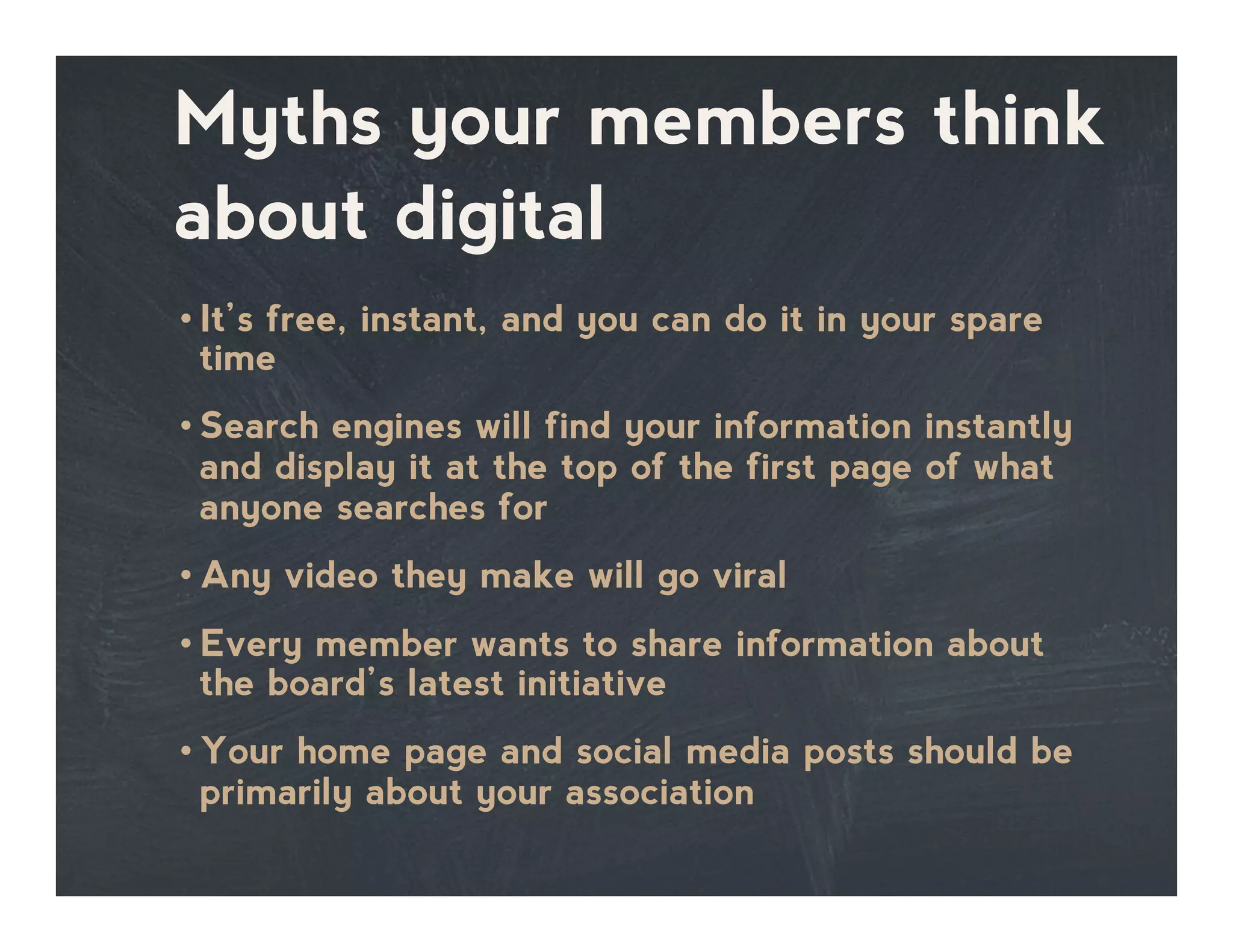 Myths your members think
about digital
• It’s free, instant, and you can do it in your spare
time
• Search engines will find your information instantly
and display it at the top of the first page of what
anyone searches for
• Any video they make will go viral
• Every member wants to share information about
the board’s latest initiative
• Your home page and social media posts should be
primarily about your association
 