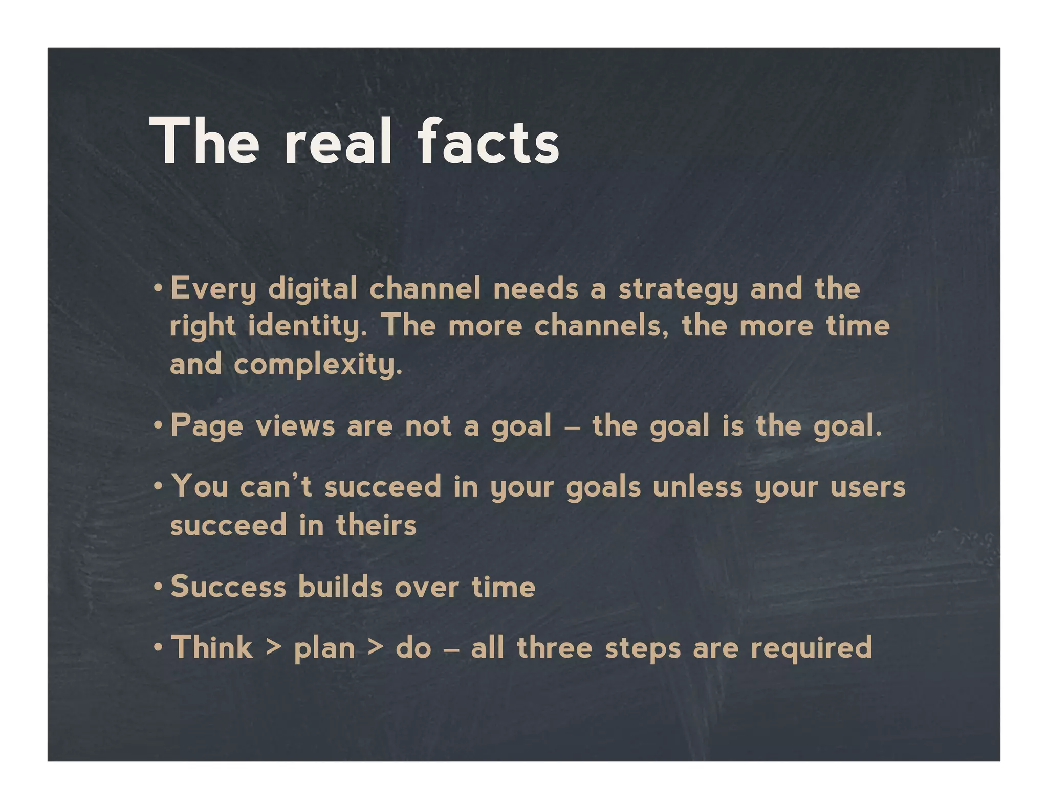 The real facts
• Every digital channel needs a strategy and the
right identity. The more channels, the more time
and complexity.
• Page views are not a goal – the goal is the goal.
• You can’t succeed in your goals unless your users
succeed in theirs
• Success builds over time
• Think > plan > do – all three steps are required
 