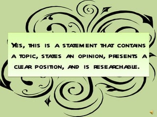 Yes, this is a statement that contains a topic, states an opinion, presents a clear position, and is researchable.  