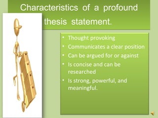 Characteristics of a profound thesis statement .  Thought provoking Communicates a clear position Can be argued for or against Is concise and can be researched Is strong, powerful, and meaningful.  