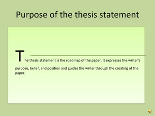 Purpose of the thesis statement T he thesis statement is the roadmap of the paper. It expresses the writer’s purpose, belief, and position and guides the writer through the creating of the paper.  