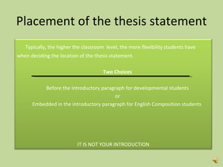 Placement of the thesis statement Typically, the higher the classroom  level, the more flexibility students have  when deciding the location of the thesis statement.  Two Choices Before the introductory paragraph for developmental students or Embedded in the introductory paragraph for English Composition students  IT IS NOT YOUR INTRODUCTION 