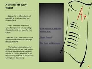 A strategy for every writer! Each writer is different and will approach writing in a unique and individual way.  There is no one set method for a writer to implement when creating a thesis statement, or a paper for that matter.  There are in fact several methods for writers to reference when creating a thesis statement.  The Youtube videos attached to the links on your left are great videos for those seeking to understand the concept of a thesis statement, or for those seeking methods to utilize when writing thesis statements.  