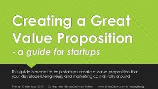Creating a Great
Value Proposition
- a guide for startups
This guide is meant to help startups create a value proposition that
your developers/engineers and marketing can all rally around
By Brian Groth, May 2013 - Contact me @BrianGroth on Twitter - www.BrianGroth.com for everything
 