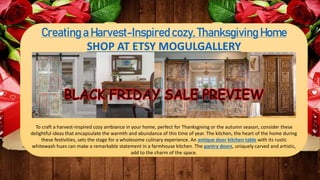 Creating a Harvest-Inspired cozy, Thanksgiving Home
SHOP AT ETSY MOGULGALLERY
To craft a harvest-inspired cozy ambiance in your home, perfect for Thanksgiving or the autumn season, consider these
delightful ideas that encapsulate the warmth and abundance of this time of year. The kitchen, the heart of the home during
these festivities, sets the stage for a wholesome culinary experience. An antique door kitchen table with its rustic
whitewash hues can make a remarkable statement in a farmhouse kitchen. The pantry doors, uniquely carved and artistic,
add to the charm of the space.
 