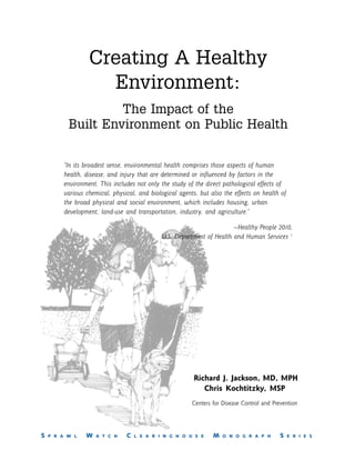 Creating A Healthy
                   Environment:
                   The Impact of the
          Built Environment on Public Health

        “In its broadest sense, environmental health comprises those aspects of human
        health, disease, and injury that are determined or influenced by factors in the
        environment. This includes not only the study of the direct pathological effects of
        various chemical, physical, and biological agents, but also the effects on health of
        the broad physical and social environment, which includes housing, urban
        development, land-use and transportation, industry, and agriculture.”

                                                                       —Healthy People 2010,
                                             U.S. Department of Health and Human Services 1




                                                         Richard J. Jackson, MD, MPH
                                                            Chris Kochtitzky, MSP
                                                        Centers for Disease Control and Prevention




S   P R A W L   W   A T C H    C   L E A R I N G H O U S E      M   O N O G R A P H        S   E R I E S
 