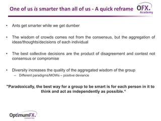 One of us is smarter than all of us - A quick reframe
• Ants get smarter while we get dumber
• The wisdom of crowds comes not from the consensus, but the aggregation of
ideas/thoughts/decisions of each individual
• The best collective decisions are the product of disagreement and contest not
consensus or compromise
• Diversity increases the quality of the aggregated wisdom of the group
– Different paradigms/MOWs – positive deviance
"Paradoxically, the best way for a group to be smart is for each person in it to
think and act as independently as possible.“
 