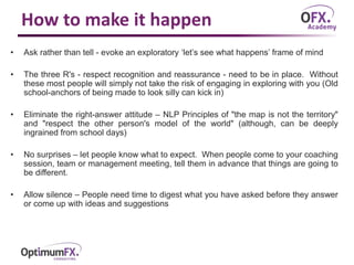 How to make it happen
• Ask rather than tell - evoke an exploratory ‘let’s see what happens’ frame of mind
• The three R's - respect recognition and reassurance - need to be in place. Without
these most people will simply not take the risk of engaging in exploring with you (Old
school-anchors of being made to look silly can kick in)
• Eliminate the right-answer attitude – NLP Principles of "the map is not the territory"
and "respect the other person's model of the world" (although, can be deeply
ingrained from school days)
• No surprises – let people know what to expect. When people come to your coaching
session, team or management meeting, tell them in advance that things are going to
be different.
• Allow silence – People need time to digest what you have asked before they answer
or come up with ideas and suggestions
 