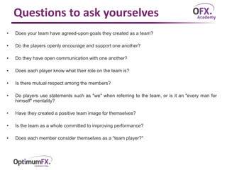 Questions to ask yourselves
• Does your team have agreed-upon goals they created as a team?
• Do the players openly encourage and support one another?
• Do they have open communication with one another?
• Does each player know what their role on the team is?
• Is there mutual respect among the members?
• Do players use statements such as "we" when referring to the team, or is it an "every man for
himself" mentality?
• Have they created a positive team image for themselves?
• Is the team as a whole committed to improving performance?
• Does each member consider themselves as a "team player?"
 