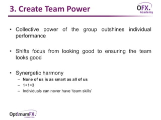 3. Create Team Power
• Collective power of the group outshines individual
performance
• Shifts focus from looking good to ensuring the team
looks good
• Synergetic harmony
– None of us is as smart as all of us
– 1+1=3
– Individuals can never have ‘team skills’
 