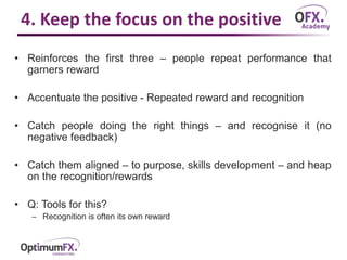 4. Keep the focus on the positive
• Reinforces the first three – people repeat performance that
garners reward
• Accentuate the positive - Repeated reward and recognition
• Catch people doing the right things – and recognise it (no
negative feedback)
• Catch them aligned – to purpose, skills development – and heap
on the recognition/rewards
• Q: Tools for this?
– Recognition is often its own reward
 