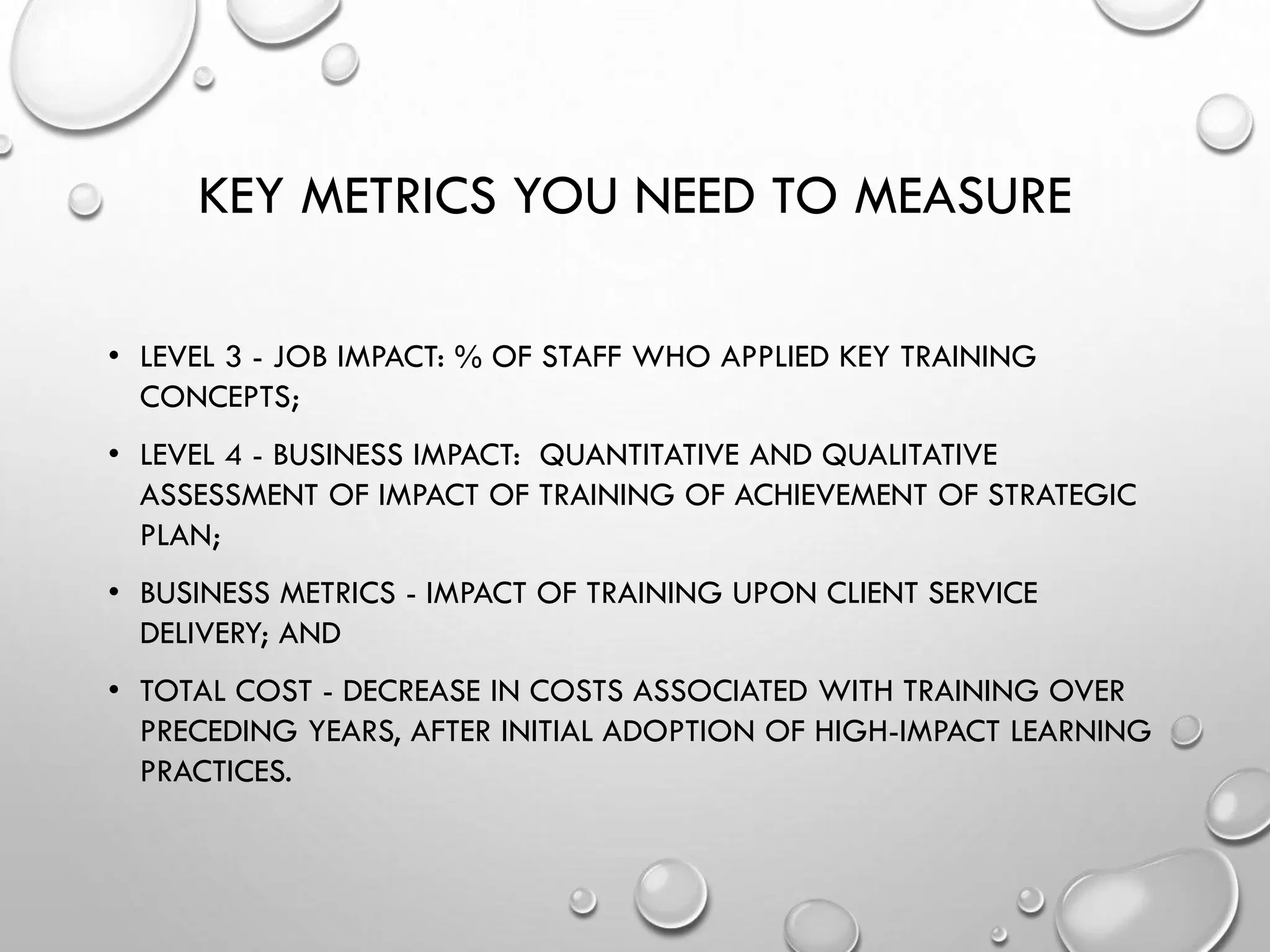 KEY METRICS YOU NEED TO MEASURE
• LEVEL 3 - JOB IMPACT: % OF STAFF WHO APPLIED KEY TRAINING
CONCEPTS;
• LEVEL 4 - BUSINESS IMPACT: QUANTITATIVE AND QUALITATIVE
ASSESSMENT OF IMPACT OF TRAINING OF ACHIEVEMENT OF STRATEGIC
PLAN;
• BUSINESS METRICS - IMPACT OF TRAINING UPON CLIENT SERVICE
DELIVERY; AND
• TOTAL COST - DECREASE IN COSTS ASSOCIATED WITH TRAINING OVER
PRECEDING YEARS, AFTER INITIAL ADOPTION OF HIGH-IMPACT LEARNING
PRACTICES.
 