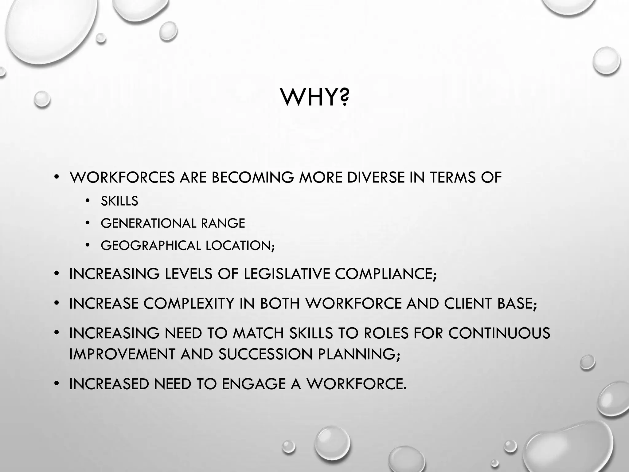 WHY?
• WORKFORCES ARE BECOMING MORE DIVERSE IN TERMS OF
• SKILLS
• GENERATIONAL RANGE
• GEOGRAPHICAL LOCATION;
• INCREASING LEVELS OF LEGISLATIVE COMPLIANCE;
• INCREASE COMPLEXITY IN BOTH WORKFORCE AND CLIENT BASE;
• INCREASING NEED TO MATCH SKILLS TO ROLES FOR CONTINUOUS
IMPROVEMENT AND SUCCESSION PLANNING;
• INCREASED NEED TO ENGAGE A WORKFORCE.
 
