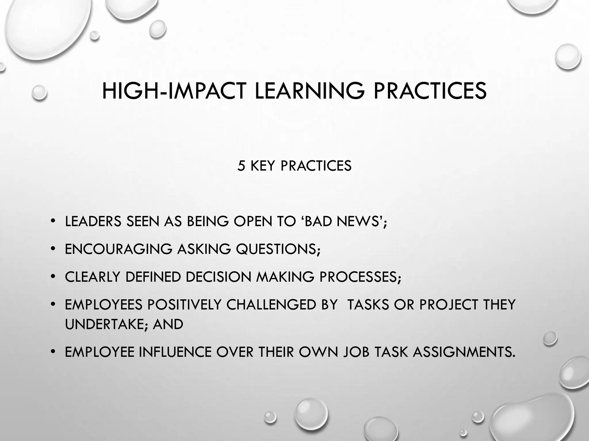 HIGH-IMPACT LEARNING PRACTICES
5 KEY PRACTICES
• LEADERS SEEN AS BEING OPEN TO ‘BAD NEWS’;
• ENCOURAGING ASKING QUESTIONS;
• CLEARLY DEFINED DECISION MAKING PROCESSES;
• EMPLOYEES POSITIVELY CHALLENGED BY TASKS OR PROJECT THEY
UNDERTAKE; AND
• EMPLOYEE INFLUENCE OVER THEIR OWN JOB TASK ASSIGNMENTS.
 