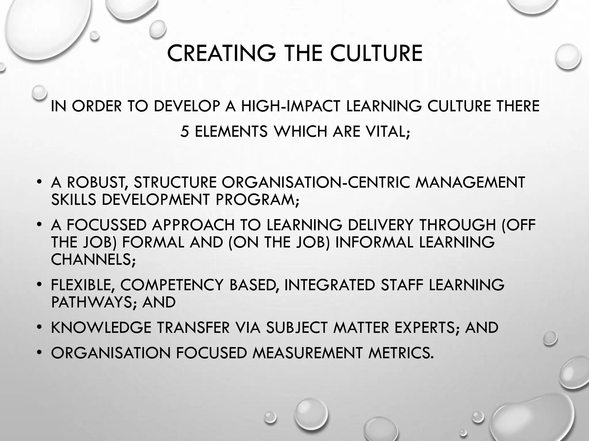 CREATING THE CULTURE
IN ORDER TO DEVELOP A HIGH-IMPACT LEARNING CULTURE THERE
5 ELEMENTS WHICH ARE VITAL;
• A ROBUST, STRUCTURE ORGANISATION-CENTRIC MANAGEMENT
SKILLS DEVELOPMENT PROGRAM;
• A FOCUSSED APPROACH TO LEARNING DELIVERY THROUGH (OFF
THE JOB) FORMAL AND (ON THE JOB) INFORMAL LEARNING
CHANNELS;
• FLEXIBLE, COMPETENCY BASED, INTEGRATED STAFF LEARNING
PATHWAYS; AND
• KNOWLEDGE TRANSFER VIA SUBJECT MATTER EXPERTS; AND
• ORGANISATION FOCUSED MEASUREMENT METRICS.
 
