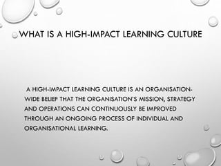 WHAT IS A HIGH-IMPACT LEARNING CULTURE
A HIGH-IMPACT LEARNING CULTURE IS AN ORGANISATION-
WIDE BELIEF THAT THE ORGANISATION’S MISSION, STRATEGY
AND OPERATIONS CAN CONTINUOUSLY BE IMPROVED
THROUGH AN ONGOING PROCESS OF INDIVIDUAL AND
ORGANISATIONAL LEARNING.
 