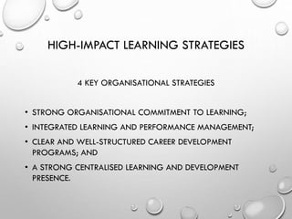 HIGH-IMPACT LEARNING STRATEGIES
4 KEY ORGANISATIONAL STRATEGIES
• STRONG ORGANISATIONAL COMMITMENT TO LEARNING;
• INTEGRATED LEARNING AND PERFORMANCE MANAGEMENT;
• CLEAR AND WELL-STRUCTURED CAREER DEVELOPMENT
PROGRAMS; AND
• A STRONG CENTRALISED LEARNING AND DEVELOPMENT
PRESENCE.
 