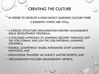 CREATING THE CULTURE
IN ORDER TO DEVELOP A HIGH-IMPACT LEARNING CULTURE THERE
5 ELEMENTS WHICH ARE VITAL;
• A ROBUST, STRUCTURE ORGANISATION-CENTRIC MANAGEMENT
SKILLS DEVELOPMENT PROGRAM;
• A FOCUSSED APPROACH TO LEARNING DELIVERY THROUGH (OFF
THE JOB) FORMAL AND (ON THE JOB) INFORMAL LEARNING
CHANNELS;
• FLEXIBLE, COMPETENCY BASED, INTEGRATED STAFF LEARNING
PATHWAYS; AND
• KNOWLEDGE TRANSFER VIA SUBJECT MATTER EXPERTS; AND
• ORGANISATION FOCUSED MEASUREMENT METRICS.
 