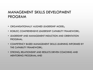 MANAGEMENT SKILLS DEVELOPMENT
PROGRAM
• ORGANISATIONALLY ALIGNED LEADERSHIP MODEL;
• ROBUST, COMPREHENSIVE LEADERSHIP CAPABILITY FRAMEWORK;
• LEADERSHIP AND MANAGEMENT INDUCTION AND ORIENTATION
PROGRAM;
• COMPETENCY BASED MANAGEMENT SKILLS LEARNING INFORMED BY
THE CAPABILITY FRAMEWORK;
• STRONG, RELATIONSHIP AND RESULTS DRIVEN COACHING AND
MENTORING PROGRAM; AND
 