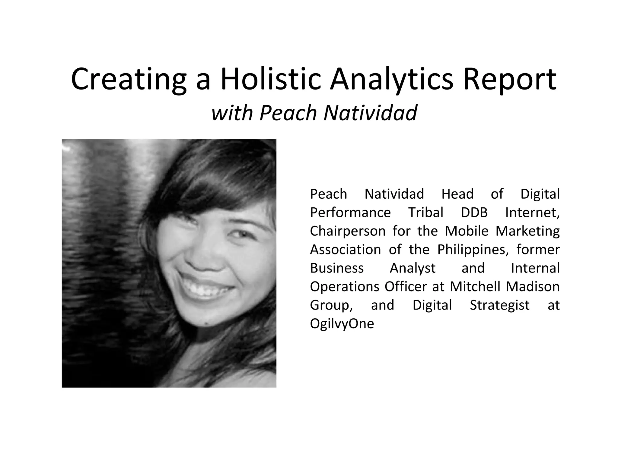 Creating a Holistic Analytics Report
with Peach Natividad
Peach Natividad Head of Digital
Performance Tribal DDB Internet,
Chairperson for the Mobile Marketing
Association of the Philippines, former
Business Analyst and Internal
Operations Officer at Mitchell Madison
Group, and Digital Strategist at
OgilvyOne