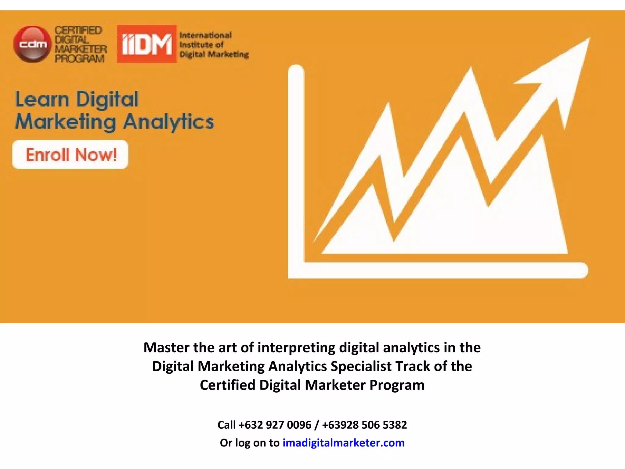 Master the art of interpreting digital analytics in the
Digital Marketing Analytics Specialist Track of the
Certified Digital Marketer Program
Call +632 927 0096 / +63928 506 5382
Or log on to imadigitalmarketer.com