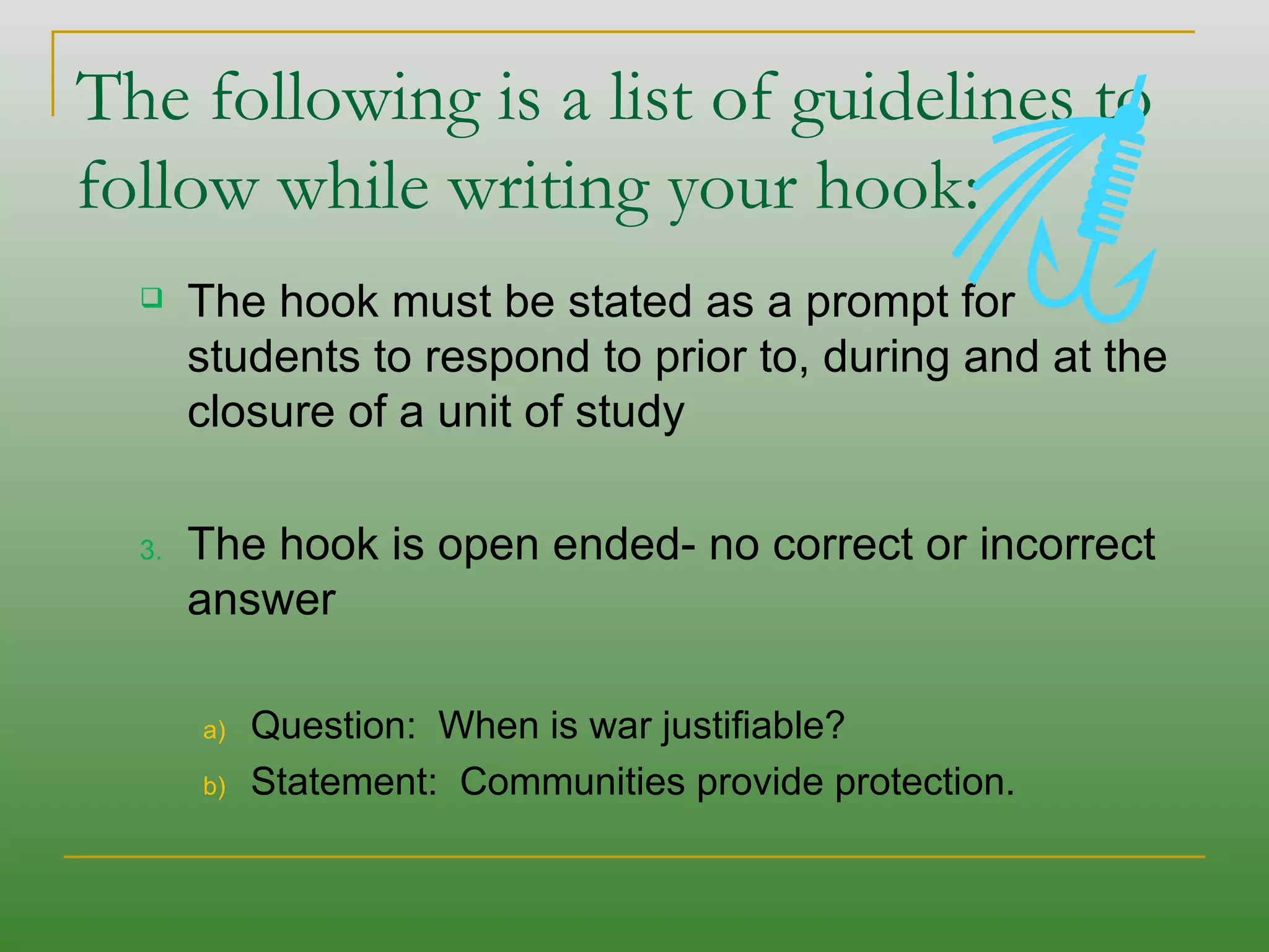 The following is a list of guidelines to follow while writing your hook:  The hook must be stated as a prompt for students to respond to prior to, during and at the closure of a unit of study The hook is open ended- no correct or incorrect answer  Question:  When is war justifiable?  Statement:  Communities provide protection. 