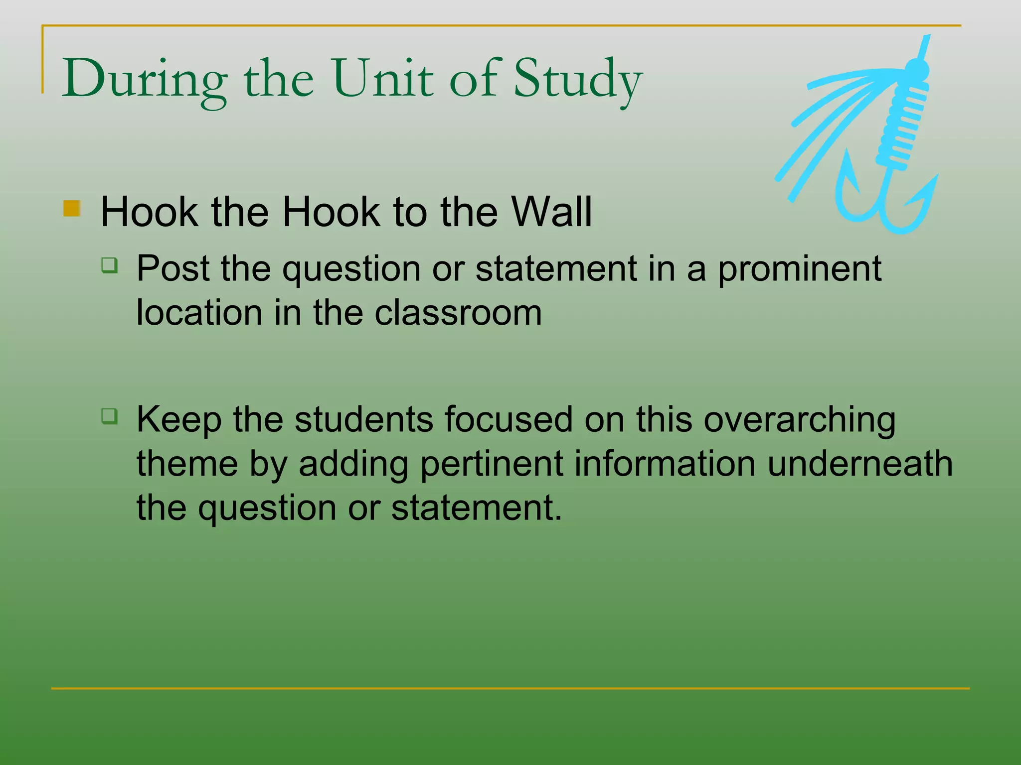 During the Unit of Study Hook the Hook to the Wall Post the question or statement in a prominent location in the classroom Keep the students focused on this overarching theme by adding pertinent information underneath the question or statement.  