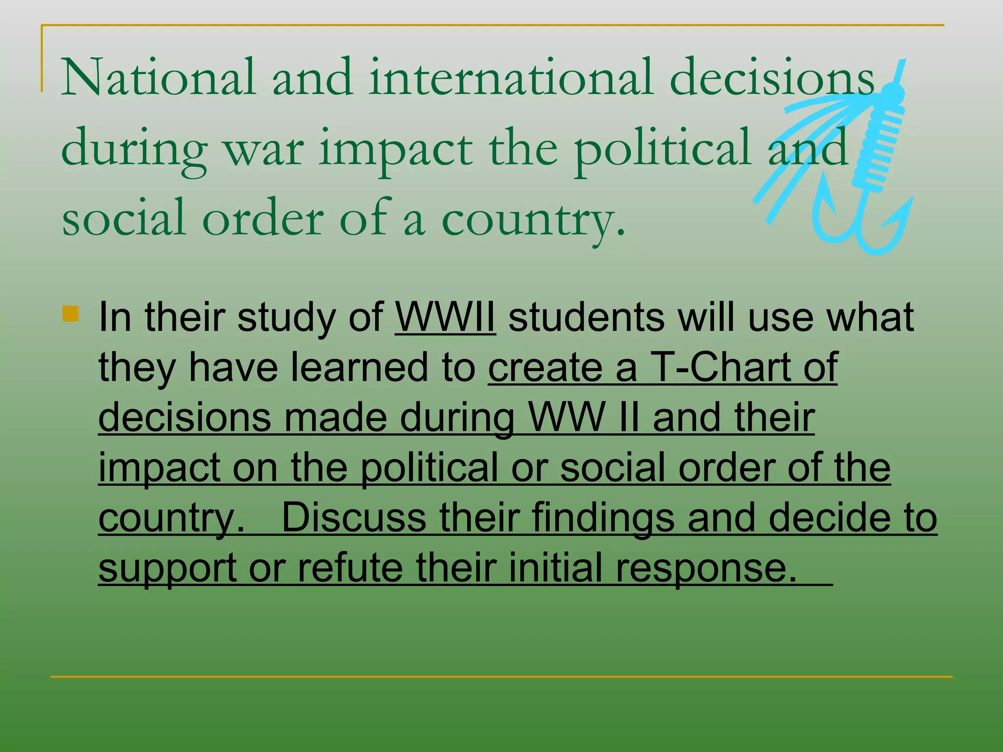 National and international decisions during war impact the political and social order of a country.  In their study of  WWII  students will use what they have learned to  create a T-Chart of decisions made during WW II and their impact on the political or social order of the country.  Discuss their findings and decide to support or refute their initial response.  