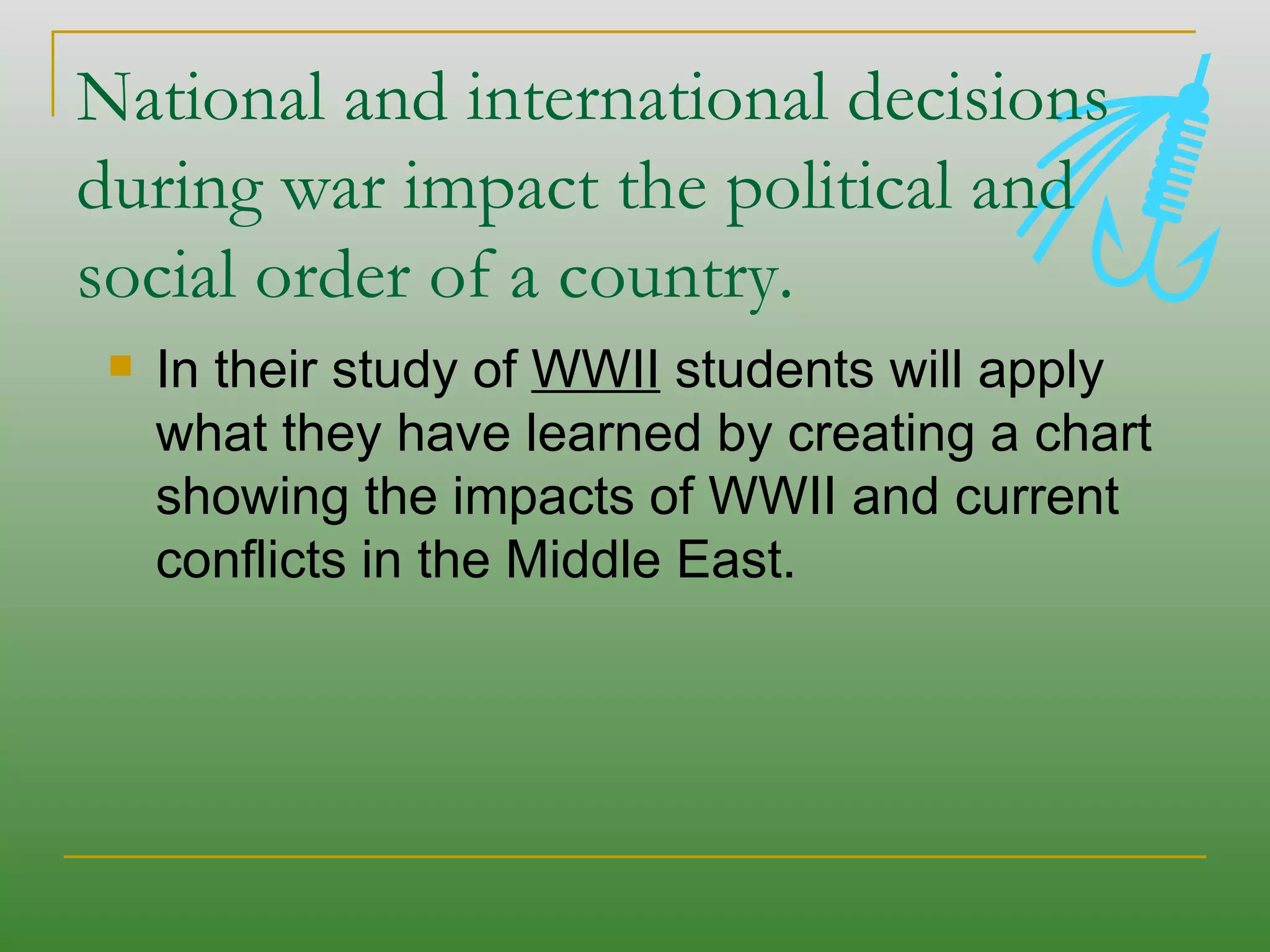 National and international decisions during war impact the political and social order of a country.  In their study of  WWII  students will apply what they have learned by creating a chart showing the impacts of WWII and current conflicts in the Middle East. 