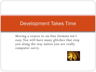 Moving a course to on-line formats isn’t easy. You will have many glitches that stop you along the way unless you are really computer savvy.  Development Takes Time 