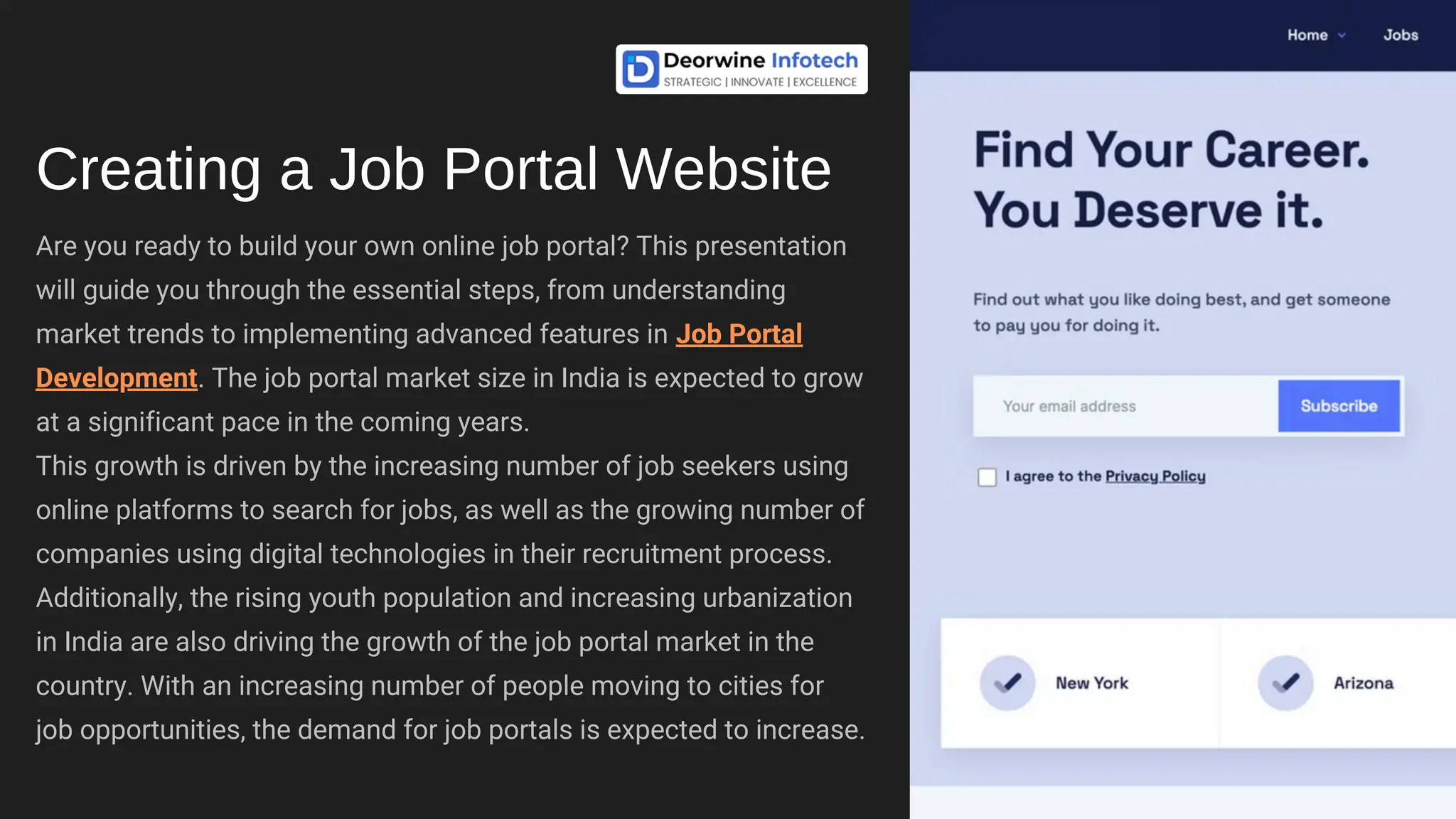 Are you ready to build your own online job portal? This presentation
will guide you through the essential steps, from understanding
market trends to implementing advanced features in Job Portal
Development. The job portal market size in India is expected to grow
at a significant pace in the coming years.
This growth is driven by the increasing number of job seekers using
online platforms to search for jobs, as well as the growing number of
companies using digital technologies in their recruitment process.
Additionally, the rising youth population and increasing urbanization
in India are also driving the growth of the job portal market in the
country. With an increasing number of people moving to cities for
job opportunities, the demand for job portals is expected to increase.
Creating a Job Portal Website
 